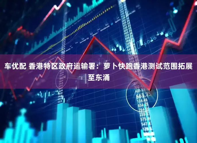 车优配 香港特区政府运输署：萝卜快跑香港测试范围拓展至东涌