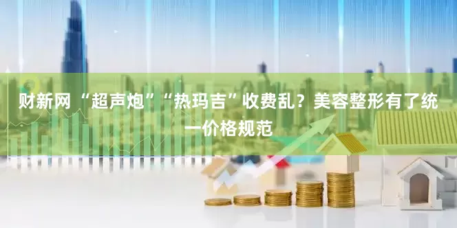 财新网 “超声炮”“热玛吉”收费乱？美容整形有了统一价格规范