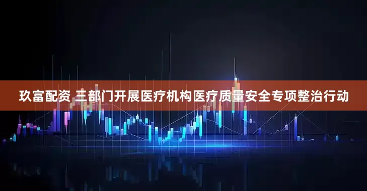 玖富配资 三部门开展医疗机构医疗质量安全专项整治行动