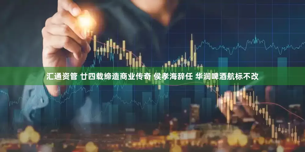 汇通资管 廿四载缔造商业传奇 侯孝海辞任 华润啤酒航标不改
