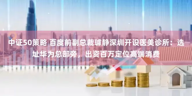 中证50策略 百度前副总裁璩静深圳开设医美诊所：选址华为总部旁，出资百万定位高端消费