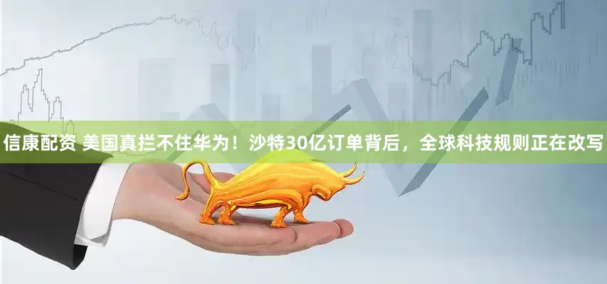 信康配资 美国真拦不住华为！沙特30亿订单背后，全球科技规则正在改写