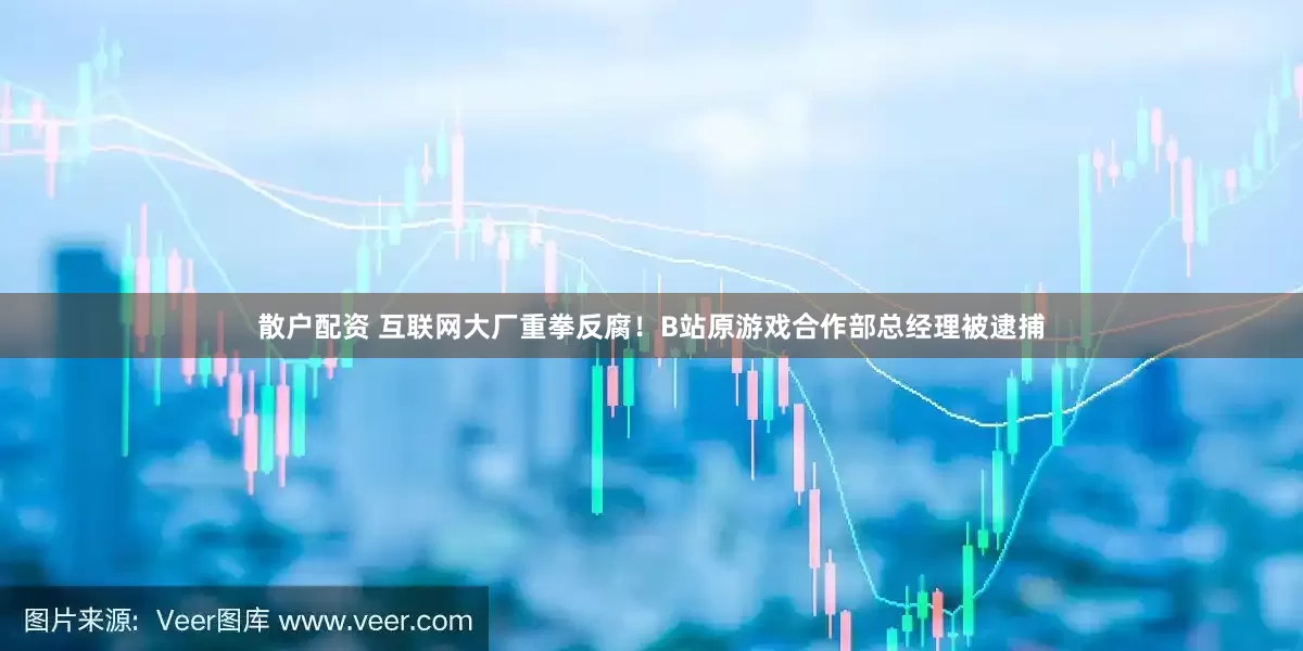 散户配资 互联网大厂重拳反腐！B站原游戏合作部总经理被逮捕