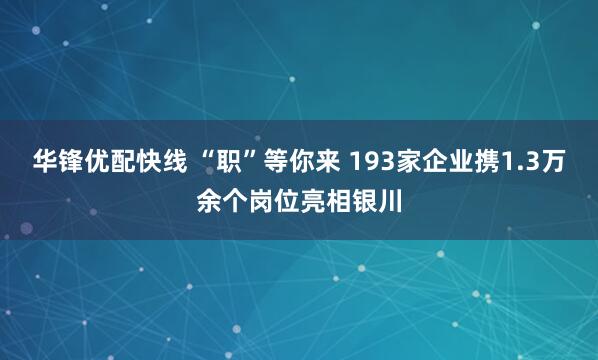 华锋优配快线 “职”等你来 193家企业携1.3万余个岗位亮相银川