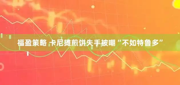 福盈策略 卡尼摊煎饼失手被嘲“不如特鲁多”