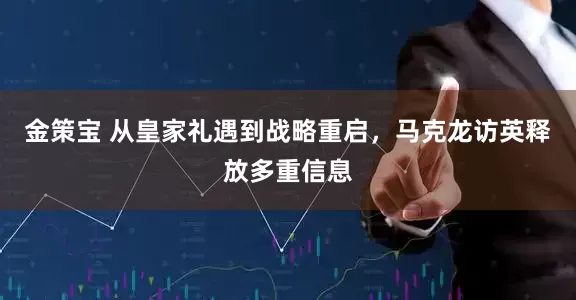 金策宝 从皇家礼遇到战略重启，马克龙访英释放多重信息