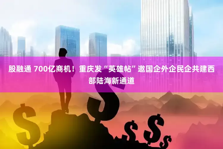 股融通 700亿商机！重庆发“英雄帖”邀国企外企民企共建西部陆海新通道