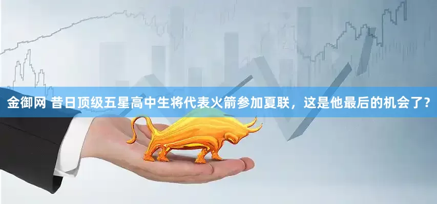 金御网 昔日顶级五星高中生将代表火箭参加夏联，这是他最后的机会了？