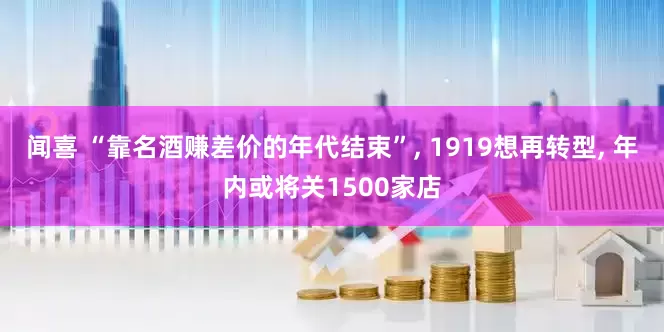 闻喜 “靠名酒赚差价的年代结束”, 1919想再转型, 年内或将关1500家店
