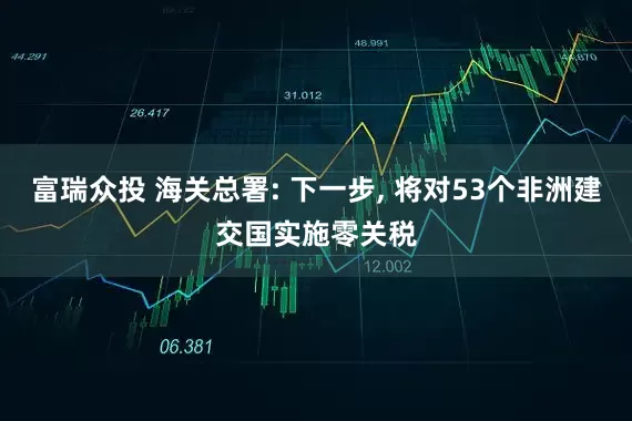 富瑞众投 海关总署: 下一步, 将对53个非洲建交国实施零关税