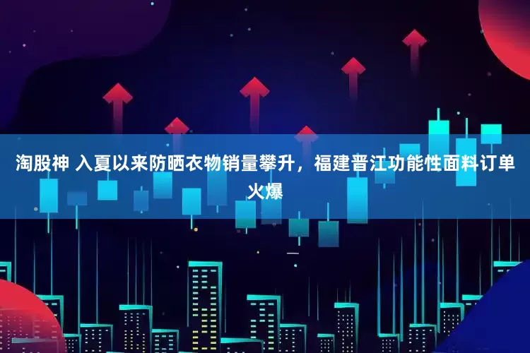 淘股神 入夏以来防晒衣物销量攀升，福建晋江功能性面料订单火爆
