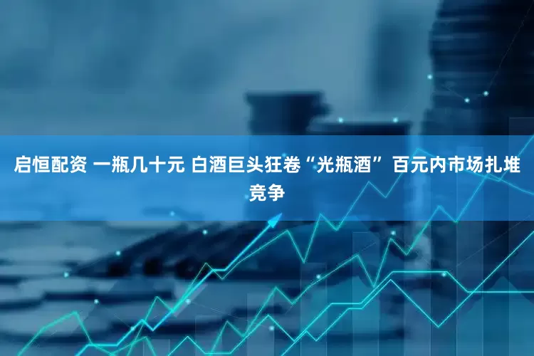 启恒配资 一瓶几十元 白酒巨头狂卷“光瓶酒” 百元内市场扎堆竞争