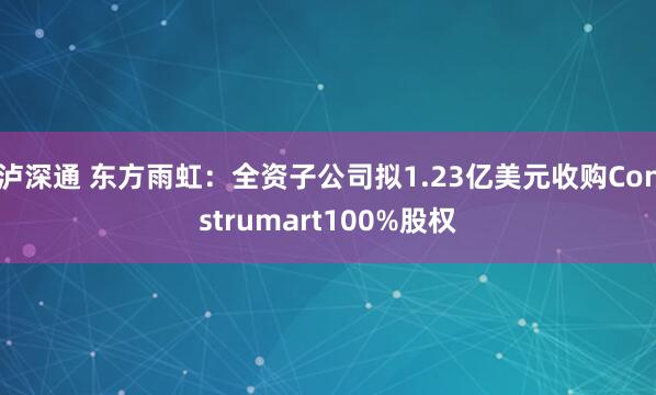 泸深通 东方雨虹：全资子公司拟1.23亿美元收购Construmart100%股权