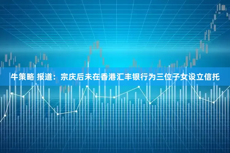 牛策略 报道：宗庆后未在香港汇丰银行为三位子女设立信托