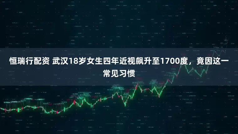 恒瑞行配资 武汉18岁女生四年近视飙升至1700度，竟因这一常见习惯