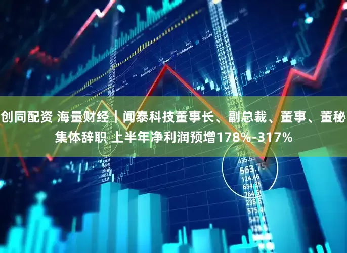 创同配资 海量财经｜闻泰科技董事长、副总裁、董事、董秘集体辞职 上半年净利润预增178%-317%