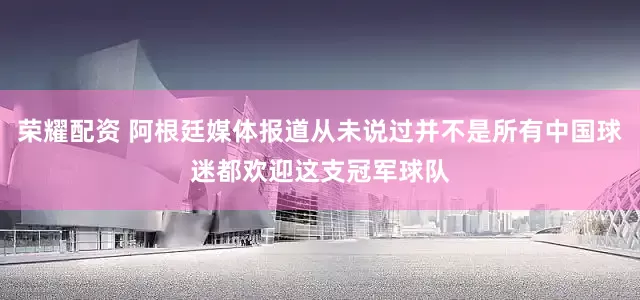 荣耀配资 阿根廷媒体报道从未说过并不是所有中国球迷都欢迎这支冠军球队