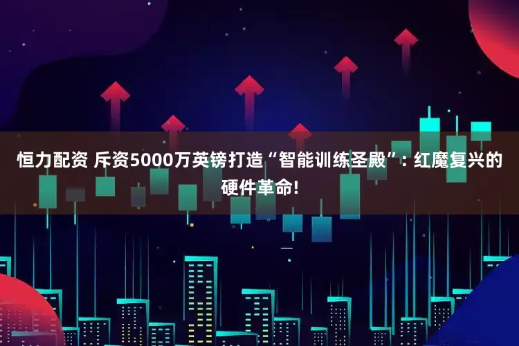 恒力配资 斥资5000万英镑打造“智能训练圣殿”: 红魔复兴的硬件革命!