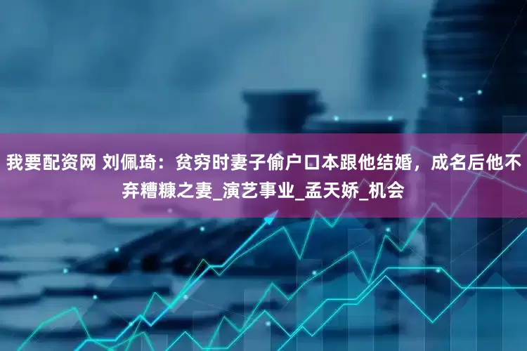 我要配资网 刘佩琦：贫穷时妻子偷户口本跟他结婚，成名后他不弃糟糠之妻_演艺事业_孟天娇_机会