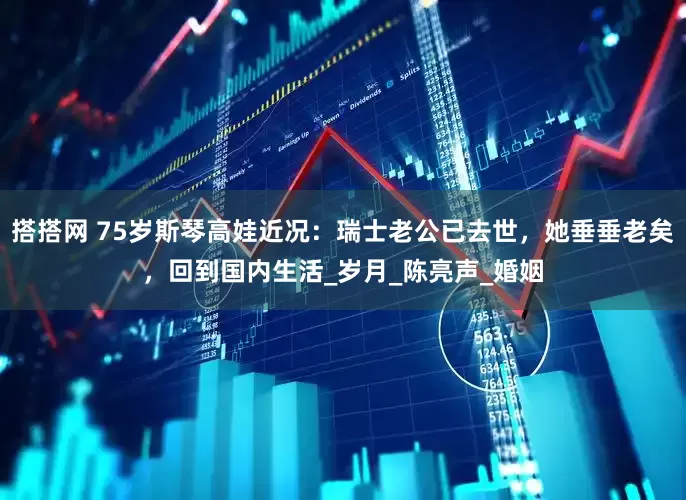 搭搭网 75岁斯琴高娃近况：瑞士老公已去世，她垂垂老矣，回到国内生活_岁月_陈亮声_婚姻
