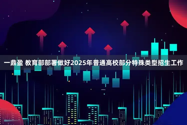 一鼎盈 教育部部署做好2025年普通高校部分特殊类型招生工作