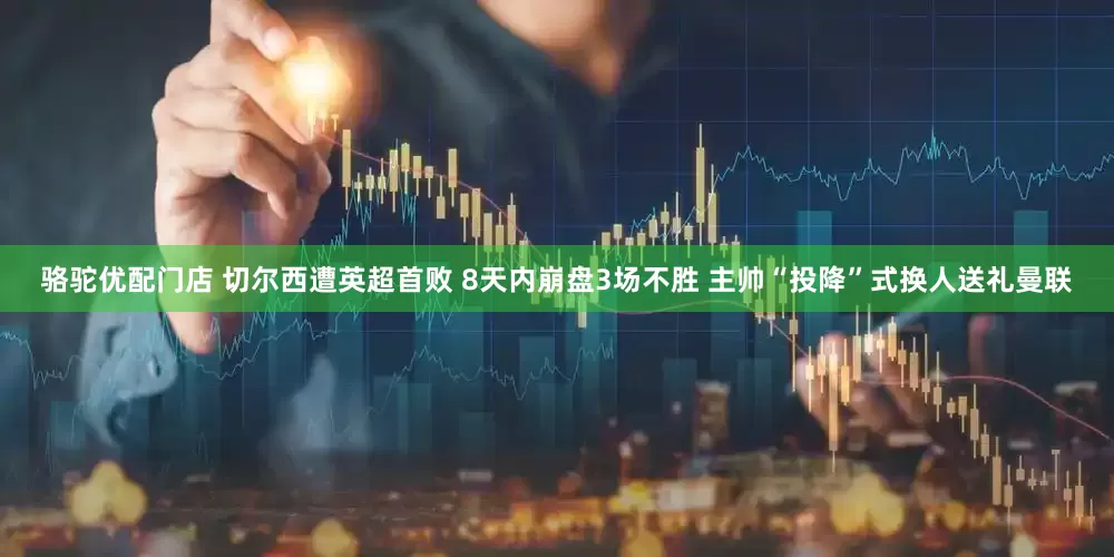 骆驼优配门店 切尔西遭英超首败 8天内崩盘3场不胜 主帅“投降”式换人送礼曼联