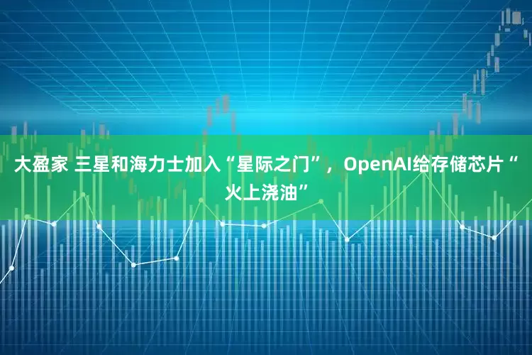 大盈家 三星和海力士加入“星际之门”，OpenAI给存储芯片“火上浇油”