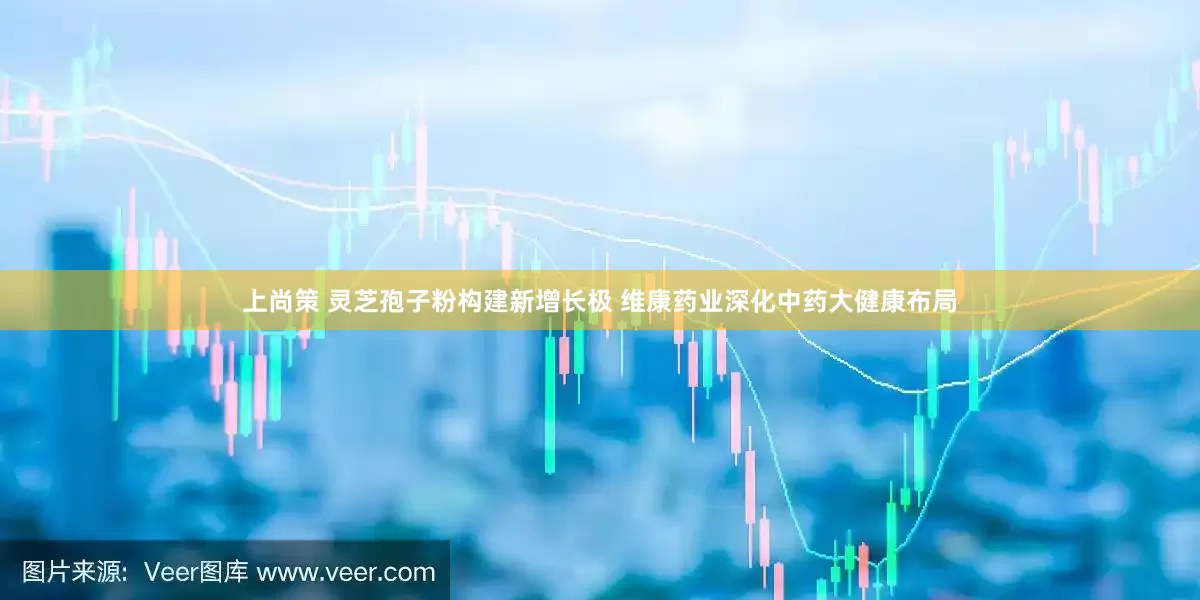 上尚策 灵芝孢子粉构建新增长极 维康药业深化中药大健康布局