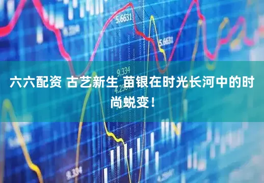 六六配资 古艺新生 苗银在时光长河中的时尚蜕变！