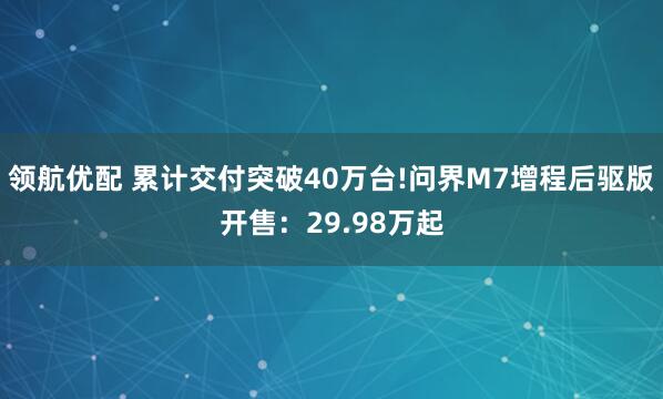 领航优配 累计交付突破40万台!问界M7增程后驱版开售：29.98万起