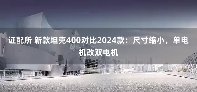 证配所 新款坦克400对比2024款:尺寸缩小,单电机改双电机