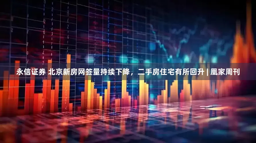 永信证券 北京新房网签量持续下降，二手房住宅有所回升 | 凰家周刊