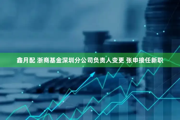 鑫月配 浙商基金深圳分公司负责人变更 张申接任新职