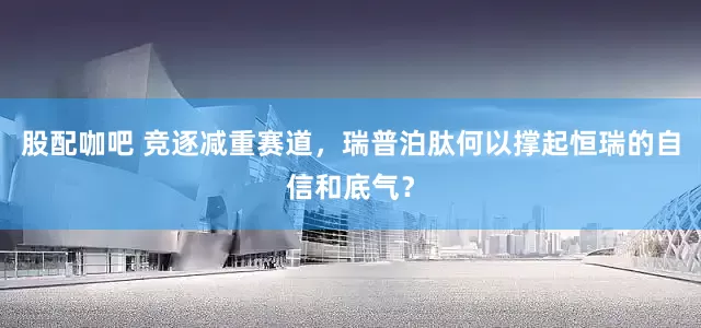股配咖吧 竞逐减重赛道，瑞普泊肽何以撑起恒瑞的自信和底气？